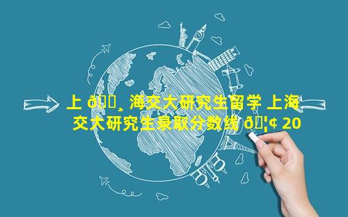 上 🌸 海交大研究生留学 上海交大研究生录取分数线 🦢 2023